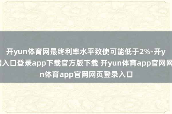 开yun体育网最终利率水平致使可能低于2%-开yun体育官网入口登录app下载官方版下载 开yun体育app官网网页登录入口