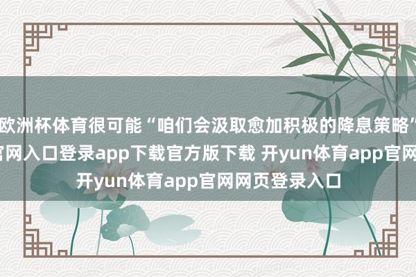 欧洲杯体育很可能“咱们会汲取愈加积极的降息策略”-开yun体育官网入口登录app下载官方版下载 开yun体育app官网网页登录入口