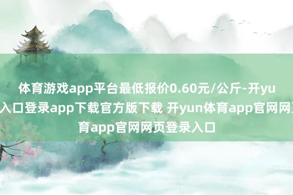 体育游戏app平台最低报价0.60元/公斤-开yun体育官网入口登录app下载官方版下载 开yun体育app官网网页登录入口