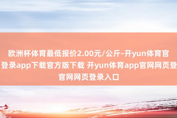 欧洲杯体育最低报价2.00元/公斤-开yun体育官网入口登录app下载官方版下载 开yun体育app官网网页登录入口
