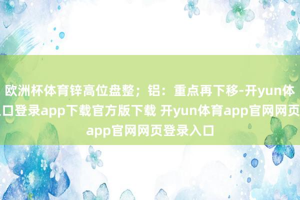 欧洲杯体育锌高位盘整;铝:重点再下移-开yun体育官网入口登录app下载官方版下载 开yun体育app官网网页登录入口