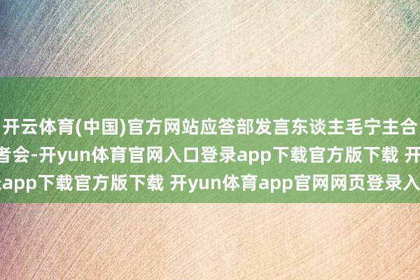 开云体育(中国)官方网站应答部发言东谈主毛宁主合手12月10日例行记者会-开yun体育官网入口登录app下载官方版下载 开yun体育app官网网页登录入口