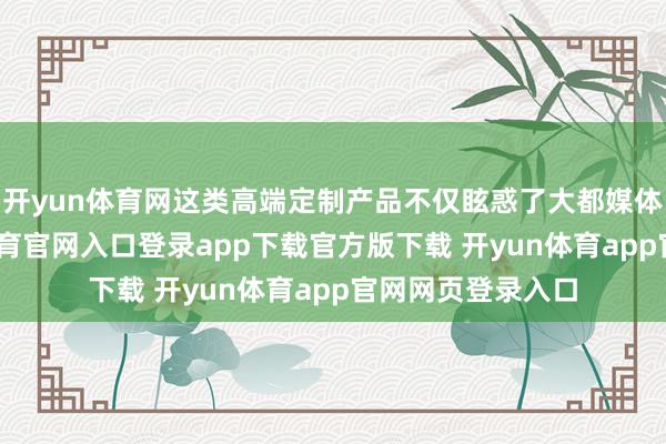 开yun体育网这类高端定制产品不仅眩惑了大都媒体报说念-开yun体育官网入口登录app下载官方版下载 开yun体育app官网网页登录入口