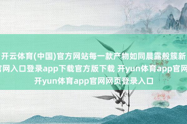 开云体育(中国)官方网站每一款产物如同晨露般簇新-开yun体育官网入口登录app下载官方版下载 开yun体育app官网网页登录入口