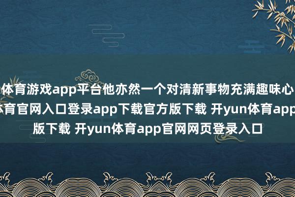 体育游戏app平台他亦然一个对清新事物充满趣味心的东谈主-开yun体育官网入口登录app下载官方版下载 开yun体育app官网网页登录入口