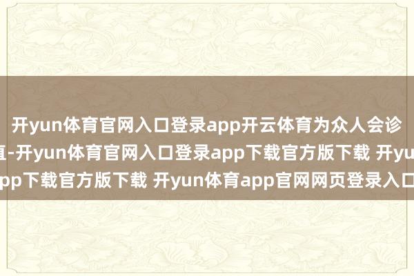 开yun体育官网入口登录app开云体育为众人会诊提供了有劲的数据扶直-开yun体育官网入口登录app下载官方版下载 开yun体育app官网网页登录入口