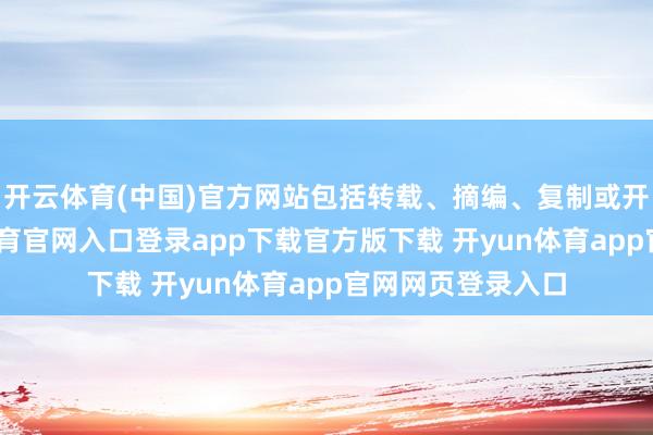 开云体育(中国)官方网站包括转载、摘编、复制或开发镜像-开yun体育官网入口登录app下载官方版下载 开yun体育app官网网页登录入口