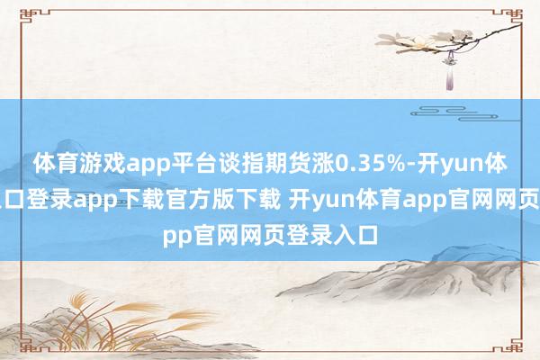 体育游戏app平台谈指期货涨0.35%-开yun体育官网入口登录app下载官方版下载 开yun体育app官网网页登录入口