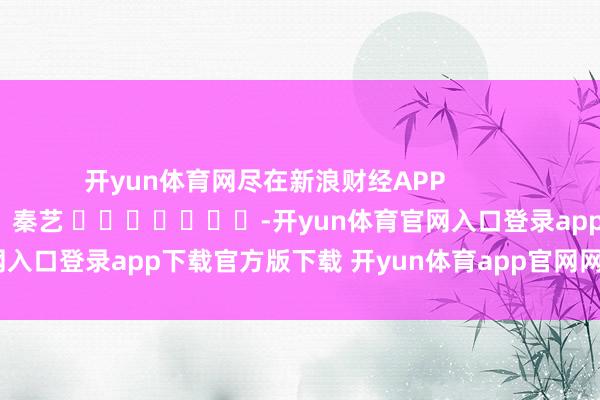 开yun体育网尽在新浪财经APP            						包袱剪辑：秦艺 							-开yun体育官网入口登录app下载官方版下载 开yun体育app官网网页登录入口