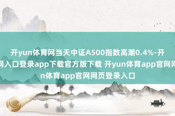 开yun体育网当天中证A500指数高潮0.4%-开yun体育官网入口登录app下载官方版下载 开yun体育app官网网页登录入口
