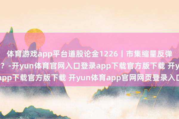 体育游戏app平台道股论金1226丨市集缩量反弹 操纵收官谁将唱主角？-开yun体育官网入口登录app下载官方版下载 开yun体育app官网网页登录入口