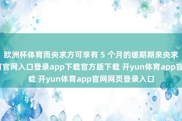 欧洲杯体育而央求方可享有 5 个月的缓期期来央求许可-开yun体育官网入口登录app下载官方版下载 开yun体育app官网网页登录入口