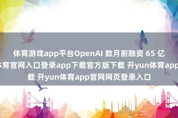 体育游戏app平台OpenAI 数月前融资 65 亿好意思元-开yun体育官网入口登录app下载官方版下载 开yun体育app官网网页登录入口