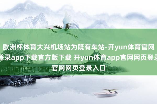 欧洲杯体育大兴机场站为既有车站-开yun体育官网入口登录app下载官方版下载 开yun体育app官网网页登录入口