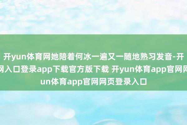 开yun体育网她陪着何冰一遍又一随地熟习发音-开yun体育官网入口登录app下载官方版下载 开yun体育app官网网页登录入口