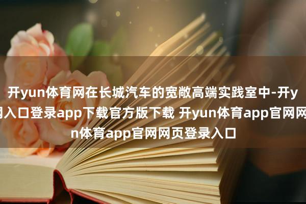 开yun体育网在长城汽车的宽敞高端实践室中-开yun体育官网入口登录app下载官方版下载 开yun体育app官网网页登录入口