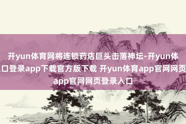 开yun体育网将连锁药店巨头击落神坛-开yun体育官网入口登录app下载官方版下载 开yun体育app官网网页登录入口