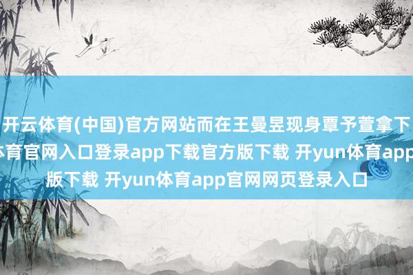 开云体育(中国)官方网站而在王曼昱现身覃予萱拿下比赛之后-开yun体育官网入口登录app下载官方版下载 开yun体育app官网网页登录入口