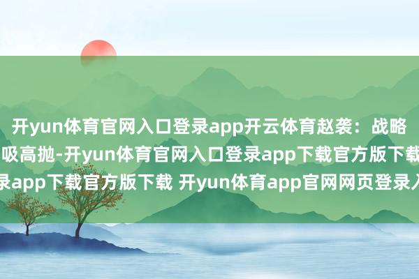 开yun体育官网入口登录app开云体育赵袭：战略上也曾介怀 或小注低吸高抛-开yun体育官网入口登录app下载官方版下载 开yun体育app官网网页登录入口