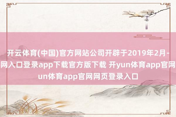 开云体育(中国)官方网站公司开辟于2019年2月-开yun体育官网入口登录app下载官方版下载 开yun体育app官网网页登录入口
