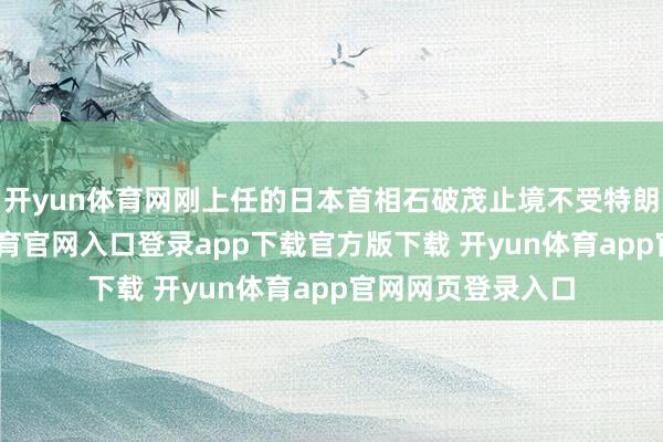 开yun体育网刚上任的日本首相石破茂止境不受特朗普待见-开yun体育官网入口登录app下载官方版下载 开yun体育app官网网页登录入口