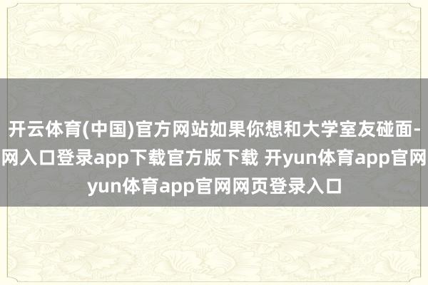 开云体育(中国)官方网站如果你想和大学室友碰面-开yun体育官网入口登录app下载官方版下载 开yun体育app官网网页登录入口