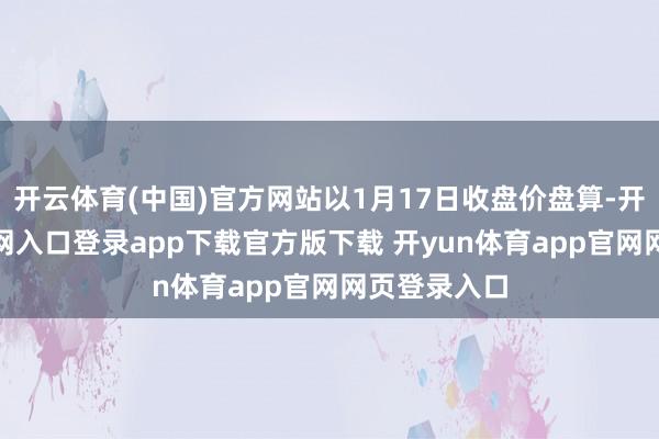 开云体育(中国)官方网站以1月17日收盘价盘算-开yun体育官网入口登录app下载官方版下载 开yun体育app官网网页登录入口