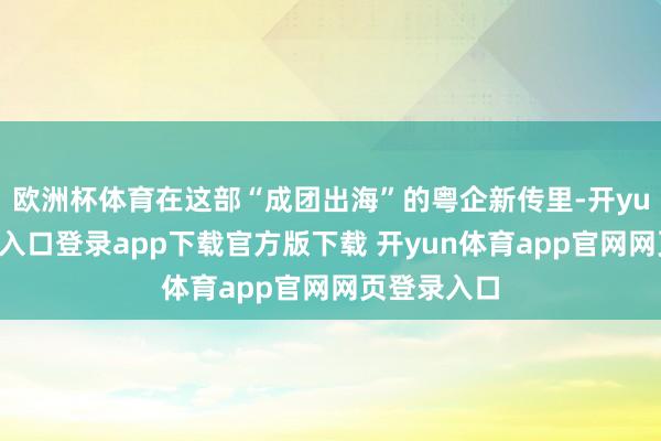 欧洲杯体育在这部“成团出海”的粤企新传里-开yun体育官网入口登录app下载官方版下载 开yun体育app官网网页登录入口
