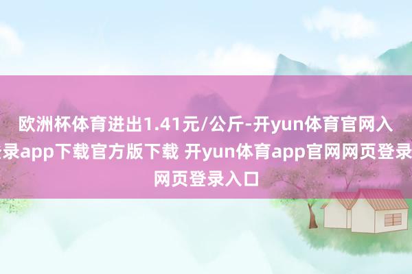 欧洲杯体育进出1.41元/公斤-开yun体育官网入口登录app下载官方版下载 开yun体育app官网网页登录入口