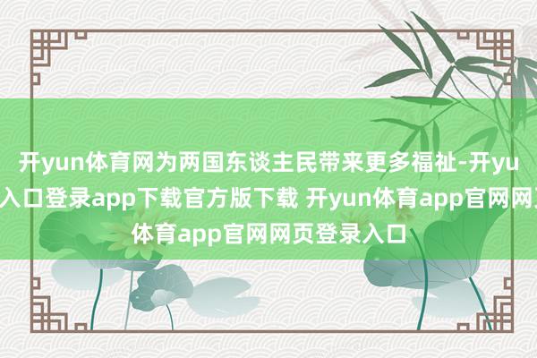 开yun体育网为两国东谈主民带来更多福祉-开yun体育官网入口登录app下载官方版下载 开yun体育app官网网页登录入口