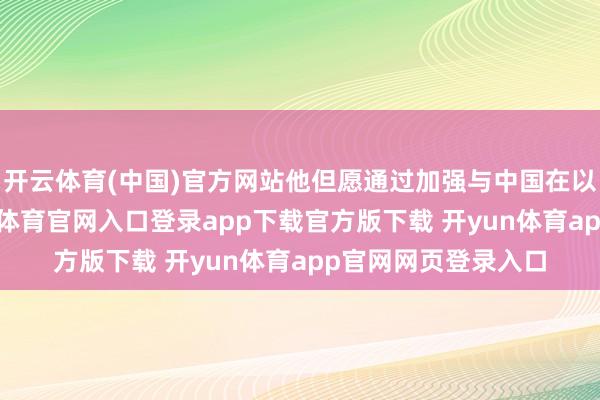 开云体育(中国)官方网站他但愿通过加强与中国在以上限制谐和-开yun体育官网入口登录app下载官方版下载 开yun体育app官网网页登录入口