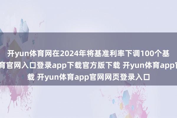 开yun体育网在2024年将基准利率下调100个基点之后-开yun体育官网入口登录app下载官方版下载 开yun体育app官网网页登录入口