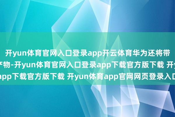 开yun体育官网入口登录app开云体育华为还将带来超出人人念念象的产物-开yun体育官网入口登录app下载官方版下载 开yun体育app官网网页登录入口