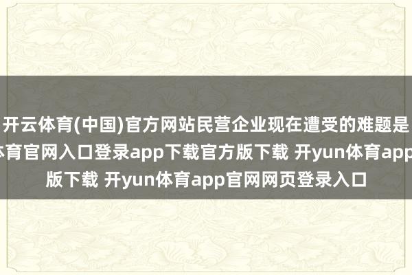 开云体育(中国)官方网站民营企业现在遭受的难题是多方面的-开yun体育官网入口登录app下载官方版下载 开yun体育app官网网页登录入口