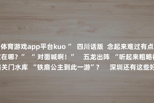 体育游戏app平台kuo ”  四川话版  念起来难过有点可笑    对面喊  “ 你家在哪？”  “ 对面喊啊！”    五龙出阵  “听起来粗略很利害的样式”    铁扇关门水库  “铁扇公主到此一游”？    深圳还有这些好意思好的路  相约深圳  一说念去走花路~        除了翻身路  还有好多有深圳性情的  励志“东说念主生路”  谋略路  ▽      创业路  ▽    前进路
