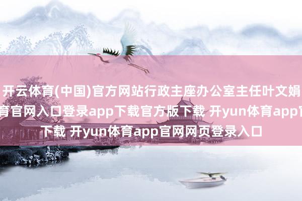 开云体育(中国)官方网站行政主座办公室主任叶文娟将随行-开yun体育官网入口登录app下载官方版下载 开yun体育app官网网页登录入口