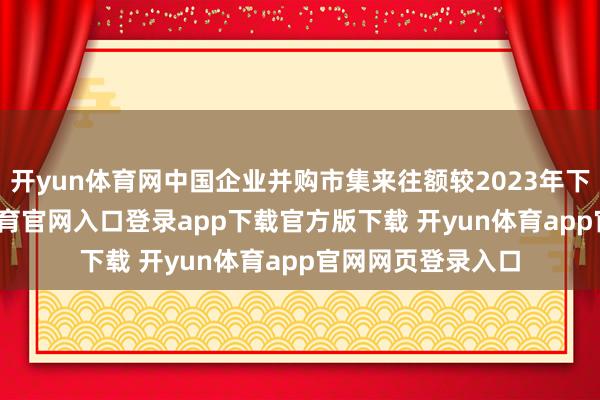 开yun体育网中国企业并购市集来往额较2023年下滑16%-开yun体育官网入口登录app下载官方版下载 开yun体育app官网网页登录入口