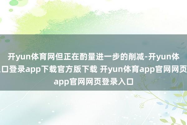 开yun体育网但正在酌量进一步的削减-开yun体育官网入口登录app下载官方版下载 开yun体育app官网网页登录入口