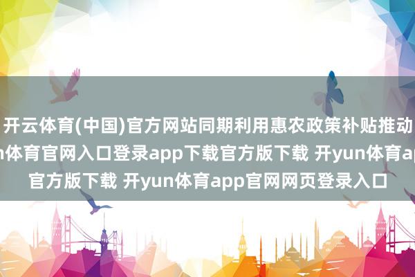 开云体育(中国)官方网站同期利用惠农政策补贴推动农业保障躲闪-开yun体育官网入口登录app下载官方版下载 开yun体育app官网网页登录入口