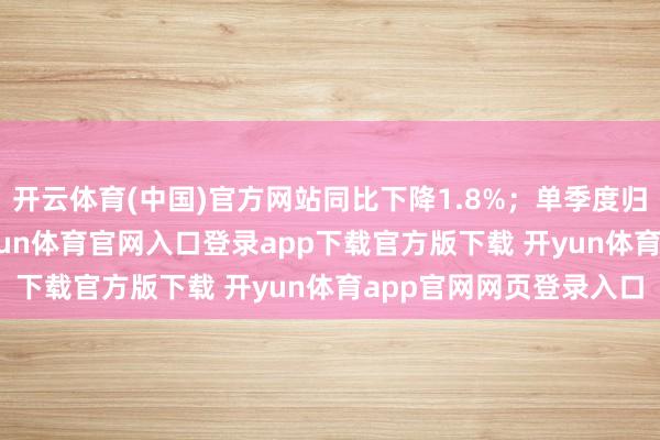 开云体育(中国)官方网站同比下降1.8%；单季度归母净利润1.9亿元-开yun体育官网入口登录app下载官方版下载 开yun体育app官网网页登录入口