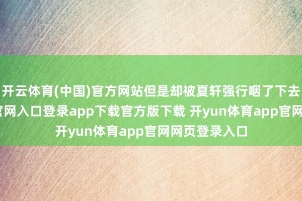 开云体育(中国)官方网站但是却被夏轩强行咽了下去-开yun体育官网入口登录app下载官方版下载 开yun体育app官网网页登录入口