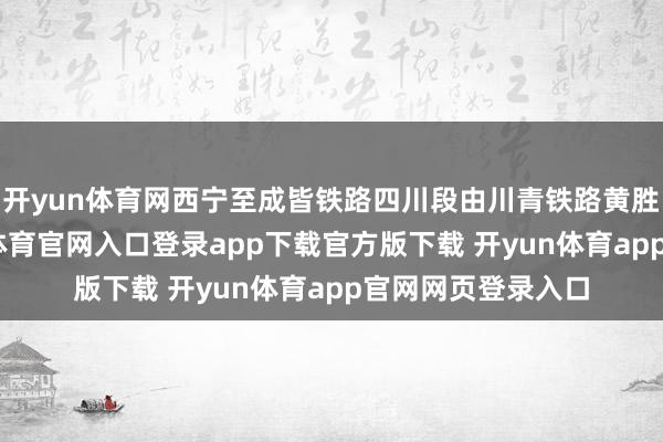 开yun体育网西宁至成皆铁路四川段由川青铁路黄胜关站引出-开yun体育官网入口登录app下载官方版下载 开yun体育app官网网页登录入口