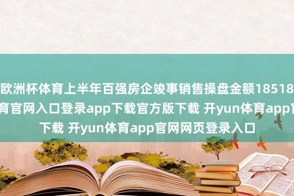 欧洲杯体育上半年百强房企竣事销售操盘金额18518.3亿元-开yun体育官网入口登录app下载官方版下载 开yun体育app官网网页登录入口