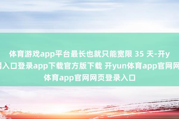 体育游戏app平台最长也就只能宽限 35 天-开yun体育官网入口登录app下载官方版下载 开yun体育app官网网页登录入口