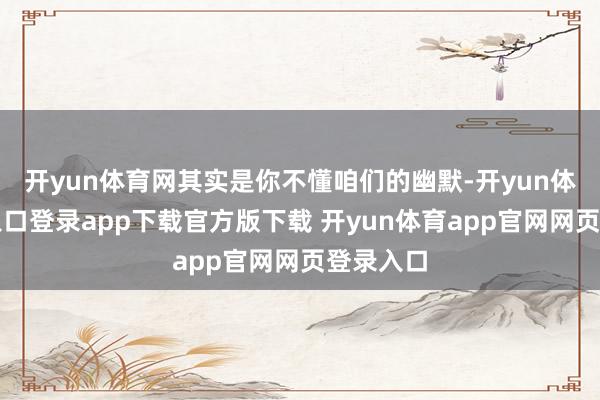 开yun体育网其实是你不懂咱们的幽默-开yun体育官网入口登录app下载官方版下载 开yun体育app官网网页登录入口