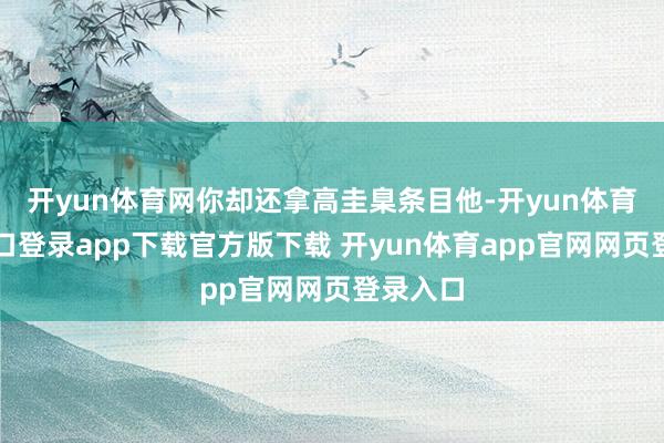 开yun体育网你却还拿高圭臬条目他-开yun体育官网入口登录app下载官方版下载 开yun体育app官网网页登录入口