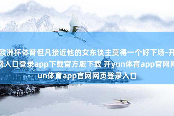 欧洲杯体育但凡接近他的女东谈主莫得一个好下场-开yun体育官网入口登录app下载官方版下载 开yun体育app官网网页登录入口