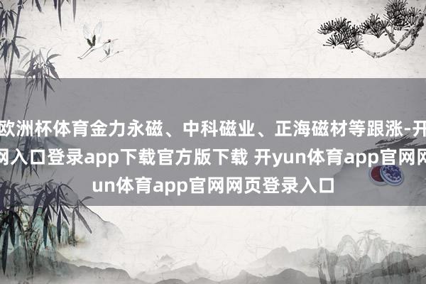 欧洲杯体育金力永磁、中科磁业、正海磁材等跟涨-开yun体育官网入口登录app下载官方版下载 开yun体育app官网网页登录入口