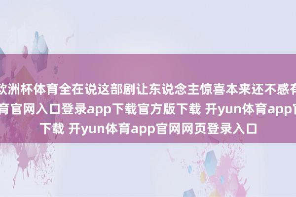 欧洲杯体育全在说这部剧让东说念主惊喜本来还不感有趣有趣-开yun体育官网入口登录app下载官方版下载 开yun体育app官网网页登录入口