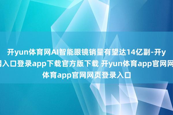 开yun体育网AI智能眼镜销量有望达14亿副-开yun体育官网入口登录app下载官方版下载 开yun体育app官网网页登录入口
